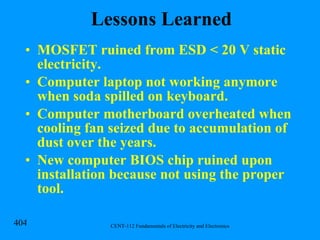Lessons Learned MOSFET ruined from ESD < 20 V static electricity. Computer laptop not working anymore when soda spilled on keyboard. Computer motherboard overheated when cooling fan seized due to accumulation of dust over the years. New computer BIOS chip ruined upon installation because not using the proper tool. 