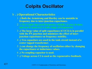 . ) Operational Characteristics .) Both the Armstrong and Hartley can be unstable in frequency due to inter-junction capacitance. .) The Colpits has good frequency stability, is easy to tune, and can be used over a wide range of frequencies. .) The large value of split capacitance (C1/C2) is in parallel with the PN junction and minimizes the effect of inter-junction capacitance on frequency stability.  .) Two capacitors are used in the tank circuit instead of a center tapped transformer. .) can change the frequency of oscillation either by changing the capacitance or inductance values. .) No coupling capacitor is used.  .) Voltage across C2 is used as the regenerative feedback. Colpits Oscillator 