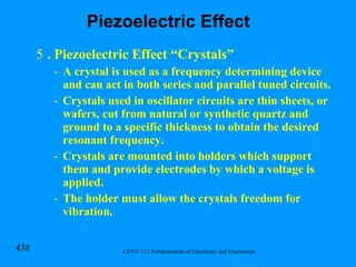 . Piezoelectric Effect “Crystals” A crystal is used as a frequency determining device and can act in both series and parallel tuned circuits. Crystals used in oscillator circuits are thin sheets, or wafers, cut from natural or synthetic quartz and ground to a specific thickness to obtain the desired resonant frequency. Crystals are mounted into holders which support them and provide electrodes by which a voltage is applied. The holder must allow the crystals freedom for vibration.  Piezoelectric Effect 