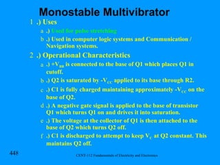 .) Uses .)  Used for pulse stretching .) Used in computer logic systems and Communication / Navigation systems. .) Operational Characteristics .) +V BB  is connected to the base of Q1 which places Q1 in cutoff. .) Q2 is saturated by -V CC  applied to its base through R2. .) C1 is fully charged maintaining approximately -V CC  on the base of Q2. .) A negative gate signal is applied to the base of transistor Q1 which turns Q1 on and drives it into saturation. .) The voltage at the collector of Q1 is then attached to the base of Q2 which turns Q2 off. .) C1 is discharged to attempt to keep V C  at Q2 constant. This maintains Q2 off. Monostable Multivibrator 