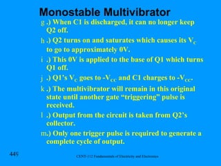 .) When C1 is discharged, it can no longer keep Q2 off. .) Q2 turns on and saturates which causes its V C  to go to approximately 0V. .) This 0V is applied to the base of Q1 which turns Q1 off. .) Q1’s V C  goes to -V CC  and C1 charges to -V CC . .) The multivibrator will remain in this original state until another gate “triggering” pulse is received. .) Output from the circuit is taken from Q2’s collector. .) Only one trigger pulse is required to generate a complete cycle of output. Monostable Multivibrator 