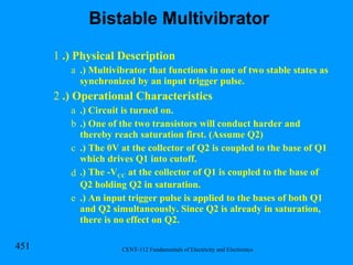 .) Physical Description .) Multivibrator that functions in one of two stable states as synchronized by an input trigger pulse. .) Operational Characteristics .) Circuit is turned on. .) One of the two transistors will conduct harder and thereby reach saturation first. (Assume Q2) .) The 0V at the collector of Q2 is coupled to the base of Q1 which drives Q1 into cutoff. .) The -V CC  at the collector of Q1 is coupled to the base of Q2 holding Q2 in saturation. .) An input trigger pulse is applied to the bases of both Q1 and Q2 simultaneously. Since Q2 is already in saturation, there is no effect on Q2. Bistable Multivibrator 