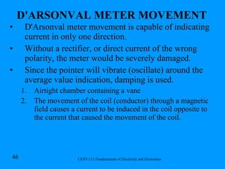 D'ARSONVAL METER MOVEMENT   D'Arsonval meter movement is capable of indicating current in only one direction. Without a rectifier, or direct current of the wrong polarity, the meter would be severely damaged. Since the pointer will vibrate (oscillate) around the average value indication, damping is used. Airtight chamber containing a vane  The movement of the coil (conductor) through a magnetic field causes a current to be induced in the coil opposite to the current that caused the movement of the coil.  