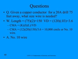 Questions Q. Given a copper conductor  for a 20A drill 75 feet away, what size wire is needed? W. Length = (75)(2)=150  VD = (120)(.03)=3.6 CMA = (K)(I)(L)/VD CMA = (12)(20)(150)/3.6 = 10,000 cmils or No. 10 wire.  A. No. 10 wire 