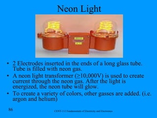 Neon Light 2 Electrodes inserted in the ends of a long glass tube. Tube is filled with neon gas. A neon light transformer ( ≥ 10,000V) is used to create current through the neon gas. After the light is energized, the neon tube will glow. To create a variety of colors, other gasses are added. (i.e. argon and helium) 
