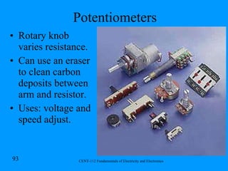 Potentiometers Rotary knob varies resistance. Can use an eraser to clean carbon deposits between arm and resistor. Uses: voltage and speed adjust. 