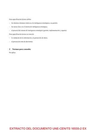 EXTRACTO DEL DOCUMENTO UNE-CEN/TS 16555-2 EX
Esta especificación técnica define:
– los distintos términos relativos a la inteligencia estratégica y su gestión;
– las tareas clave en el sistema de inteligencia estratégica;
– el proceso del sistema de inteligencia estratégica (gestión, implementación y soporte).
Esta especificación técnica no trata de:
– la validación de la información y la protección de datos;
– el proceso de toma de decisiones.
2 Normas para consulta
No aplica.
 