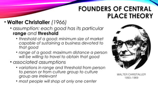 FOUNDERS OF CENTRAL
PLACE THEORY
• Walter Christaller (1966)
• assumption: each good has its particular
range and threshold
• threshold of a good: minimum size of market
capable of sustaining a business devoted to
that good
• range of a good: maximum distance a person
will be willing to travel to obtain that good
• associated assumptions
• variations in range and threshold from person
to person or from culture group to culture
group are irrelevant
• most people will shop at only one center
 