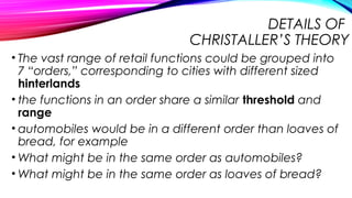 DETAILS OF
CHRISTALLER’S THEORY
• The vast range of retail functions could be grouped into
7 “orders,” corresponding to cities with different sized
hinterlands
• the functions in an order share a similar threshold and
range
• automobiles would be in a different order than loaves of
bread, for example
• What might be in the same order as automobiles?
• What might be in the same order as loaves of bread?
 