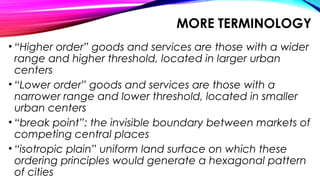 MORE TERMINOLOGY
• “Higher order” goods and services are those with a wider
range and higher threshold, located in larger urban
centers
• “Lower order” goods and services are those with a
narrower range and lower threshold, located in smaller
urban centers
• “break point”: the invisible boundary between markets of
competing central places
• “isotropic plain” uniform land surface on which these
ordering principles would generate a hexagonal pattern
of cities
 