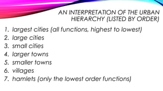 AN INTERPRETATION OF THE URBAN
HIERARCHY (LISTED BY ORDER)
1. largest cities (all functions, highest to lowest)
2. large cities
3. small cities
4. larger towns
5. smaller towns
6. villages
7. hamlets (only the lowest order functions)
 