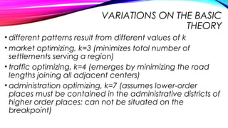 VARIATIONS ON THE BASIC
THEORY
• different patterns result from different values of k
• market optimizing, k=3 (minimizes total number of
settlements serving a region)
• traffic optimizing, k=4 (emerges by minimizing the road
lengths joining all adjacent centers)
• administration optimizing, k=7 (assumes lower-order
places must be contained in the administrative districts of
higher order places; can not be situated on the
breakpoint)
 