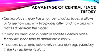 ADVANTAGE OF CENTRAL PLACE
THEORY
• Central place theory has a number of advantages. It allows
us to see how and why two places differ, and how and why
places differs from the model
• In very flat areas and in primitive societies, central place
theory has been fond to approximate reality.
• It has also been used extensively in rural planning, especially
in the key settlements plans
 