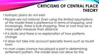 CRITICISMS OF CENTRAL PLACE
THEORY
• Isotropic plains do not exist
• People are not rational. Even using the limited assumptions
of the model there is preference in terms of shopping, and
increasingly, there is bulk shopping. Time or cost may be a
more useful measure than distance
• It is static and there is no explanation of how patterns
change
• It does not take into account specialty towns such as tourist
town
• In man cases chance has played a part in determining
settlement pattern. The model does not allow for this.
 