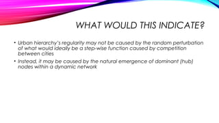 WHAT WOULD THIS INDICATE?
• Urban hierarchy’s regularity may not be caused by the random perturbation
of what would ideally be a step-wise function caused by competition
between cities
• Instead, it may be caused by the natural emergence of dominant (hub)
nodes within a dynamic network
 