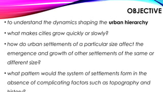 OBJECTIVE
• to understand the dynamics shaping the urban hierarchy
• what makes cities grow quickly or slowly?
• how do urban settlements of a particular size affect the
emergence and growth of other settlements of the same or
different size?
• what pattern would the system of settlements form in the
absence of complicating factors such as topography and
 
