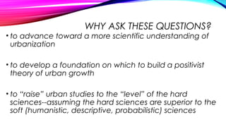 WHY ASK THESE QUESTIONS?
• to advance toward a more scientific understanding of
urbanization
• to develop a foundation on which to build a positivist
theory of urban growth
• to “raise” urban studies to the “level” of the hard
sciences--assuming the hard sciences are superior to the
soft (humanistic, descriptive, probabilistic) sciences
 
