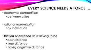 EVERY SCIENCE NEEDS A FORCE …
• economic competition
• between cities
• rational maximization
• by individuals
• friction of distance as a driving force
• cost distance
• time distance
• (later) cognitive distance
 