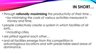 IN SHORT…
• Through rationally maximizing the productivity of their time…
• by minimizing the costs of various activities measured in
money and time,
• people collectively create a system in which facilities of all
sorts…
• including cities,
• are pitted against each other…
• and all facilities emerge from this competition in
advantageous locations and with predictable-sized areas of
dominance.
 