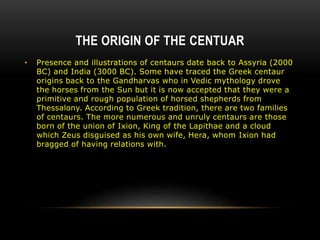 THE ORIGIN OF THE CENTUAR
• Presence and illustrations of centaurs date back to Assyria (2000
BC) and India (3000 BC). Some have traced the Greek centaur
origins back to the Gandharvas who in Vedic mythology drove
the horses from the Sun but it is now accepted that they were a
primitive and rough population of horsed shepherds from
Thessalony. According to Greek tradition, there are two families
of centaurs. The more numerous and unruly centaurs are those
born of the union of Ixion, King of the Lapithae and a cloud
which Zeus disguised as his own wife, Hera, whom Ixion had
bragged of having relations with.
 