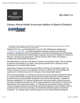 Centaur Animal Health Announces Addition to Board of Directors
KANSAS CITY, Kan. and PHILADELPHIA, Feb. 28, 2014 /PRNewswire-USNewswire/
-- Centaur Animal Health, an animal therapeutics company focused on the licensing,
acquisition, development and commercialization of innovative technologies from animal health
or human pharmaceutical and biotechnology companies, announced an addition to its Board of
Directors. The Board has appointed Dr. Thomas Overbay, DVM, Partner at Expedite, a
privately held animal health consulting ﬁrm.
Mark Metrokotsas, Chairman of the Board of Centaur Animal Health, stated, "We are pleased
to welcome Tom Overbay to our Board. We expect to beneﬁt from Dr. Overbay's strong
background in the animal health industry."
Jeffrey Boily, President and Chief Executive Ofﬁcer of Centaur Animal Health, stated, "As
Centaur continues to grow, we are pleased to enhance our Board with the knowledge and
experience Dr. Overbay brings from his 30 years in the animal health industry."
Prior to forming Expedite, Dr. Overbay has served as the senior business development ofﬁcer
for a major animal health company and has served in similar roles with a contract services
provider and start-up animal health companies in the US and internationally. In addition to
business development, Dr. Overbay's background of veterinary practice, technical services,
and sales management provides him with a unique perspective of the scientiﬁc, ﬁnancial, and
legal aspects of innovative technologies. Dr. Overbay has successfully brought to market a
number of products arising from universities, government agencies, human hospitals, start-up
companies (both human and veterinary), and multinational pharmaceutical and chemical
companies. Dr. Overbay holds a veterinary degree from the Virginia-Maryland Regional
Developing innovative diagnostics, pharmaceuticals and nutraceuticals that address signiﬁcant therapeutic needs for companion
and production animals. (PRNewsFoto/Centaur Animal Health)
Centaur Animal Health Announces Addition to Board of Directo... http://www.printthis.clickability.com/pt/cpt?expire=&title=Cent...
1 of 2 4/24/14, 12:26 PM
 