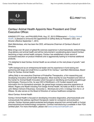 Centaur Animal Health Appoints New President and Chief
Executive Ofﬁcer.
KANSAS CITY, Kan. and PHILADELPHIA, Aug. 27, 2013 /PRNewswire/ -- Centaur Animal
Health, is pleased to announce the appointment of Jeffrey Boily as President, CEO, and
Director effective September 1, 2013.
Mark Metrokotsas, who has been the CEO, will become Chairman of Centaur's Board of
Directors.
Boily brings over 30 years of global life sciences experience in pharmaceuticals, biotechnology,
drug delivery and animal health and will be instrumental in accelerating plans toward Centaur
becoming a major animal health company. Centaur has established a track record of
successful execution on product initiatives and is aggressively looking to in-license additional
products.
"I'm delighted to lead Centaur Animal Health as we embark on the next phase of growth," said
Boily.
"Jeff's background as an entrepreneurial leader and his experience in fund-raising and
partnering with large and small ﬁrms is a perfect ﬁt for Centaur," said Mark Metrokotsas, Board
Chair for Centaur Animal Health.
Jeffrey Boily is non-executive Chairman of ProteaPex Therapeutics, a ﬁrm researching and
developing innovative animal health therapeutics. Most recently he was President and CEO of
the Center for Animal Health Innovation which focused on identifying and funding breakthrough
technologies. Previous to this, he was CEO of BioWizard, a VC funded research and
information ﬁrm for biomedical scientists. He gained large company executive experience at
Abbott, Rogers and Wyeth including Fort Dodge Animal Health. He holds an M.B.A. from the
John Molson School of Business, Concordia U., Montreal and a B.S. in biology from the U. of
Ottawa. He also serves on the Board of Directors of various healthcare companies.
About Centaur Animal Health
Centaur Animal Health is focused on developing innovative diagnostics, pharmaceuticals and
nutraceuticals that address signiﬁcant therapeutic needs for companion and production
animals. Centaur licenses patent-protected technologies acquired from animal health or human
pharmaceutical and biotechnology companies. Contract manufacturing is available in their FDA
certiﬁed plant. For more information, please visit www.centauranimalhealth.com
Centaur Animal Health Appoints New President and Chief Exec... http://www.printthis.clickability.com/pt/cpt?expire=&title=Cent...
1 of 2 4/24/14, 12:26 PM
 