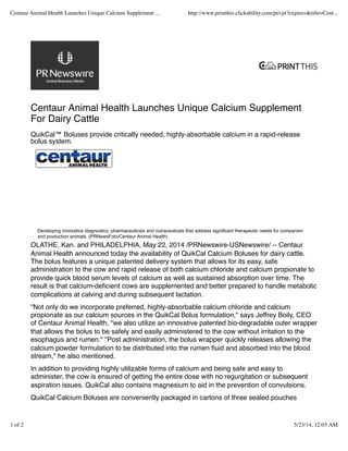 Centaur Animal Health Launches Unique Calcium Supplement
For Dairy Cattle
QuikCal™ Boluses provide critically needed, highly-absorbable calcium in a rapid-release
bolus system.
OLATHE, Kan. and PHILADELPHIA, May 22, 2014 /PRNewswire-USNewswire/ -- Centaur
Animal Health announced today the availability of QuikCal Calcium Boluses for dairy cattle.
The bolus features a unique patented delivery system that allows for its easy, safe
administration to the cow and rapid release of both calcium chloride and calcium propionate to
provide quick blood serum levels of calcium as well as sustained absorption over time. The
result is that calcium-deﬁcient cows are supplemented and better prepared to handle metabolic
complications at calving and during subsequent lactation.
"Not only do we incorporate preferred, highly-absorbable calcium chloride and calcium
propionate as our calcium sources in the QuikCal Bolus formulation," says Jeffrey Boily, CEO
of Centaur Animal Health, "we also utilize an innovative patented bio-degradable outer wrapper
that allows the bolus to be safely and easily administered to the cow without irritation to the
esophagus and rumen." "Post administration, the bolus wrapper quickly releases allowing the
calcium powder formulation to be distributed into the rumen ﬂuid and absorbed into the blood
stream," he also mentioned.
In addition to providing highly utilizable forms of calcium and being safe and easy to
administer, the cow is ensured of getting the entire dose with no regurgitation or subsequent
aspiration issues. QuikCal also contains magnesium to aid in the prevention of convulsions.
QuikCal Calcium Boluses are conveniently packaged in cartons of three sealed pouches
Developing innovative diagnostics, pharmaceuticals and nutraceuticals that address signiﬁcant therapeutic needs for companion
and production animals. (PRNewsFoto/Centaur Animal Health)
Centaur Animal Health Launches Unique Calcium Supplement ... http://www.printthis.clickability.com/pt/cpt?expire=&title=Cent...
1 of 2 5/23/14, 12:03 AM
 