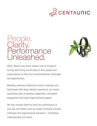 People.
Clarity.
Performance
Unleashed.
CEOs, Boards and senior leaders call on Centauric
to help them bring out the best in their people and
organizations as they face transformational challenges
and opportunities.

Blending extensive behavioral science expertise and
techniques with deep industry experience, our senior
specialists work to develop capabilities, strengthen
engagement and align organizational support.

We help unleash talent to drive the performance of
your top and bottom lines by rapidly clarifying complex
individual and organizational dynamics – translating
understanding into action.
 