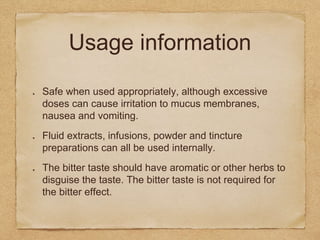 Usage information
Safe when used appropriately, although excessive
doses can cause irritation to mucus membranes,
nausea and vomiting.
Fluid extracts, infusions, powder and tincture
preparations can all be used internally.
The bitter taste should have aromatic or other herbs to
disguise the taste. The bitter taste is not required for
the bitter effect.
 