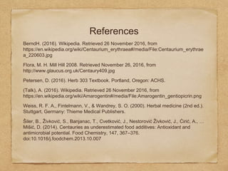 References
BerndH. (2016). Wikipedia. Retrieved 26 November 2016, from
https://en.wikipedia.org/wiki/Centaurium_erythraea#/media/File:Centaurium_erythrae
a_220603.jpg
Flora, M. H. Mill Hill 2008. Retrieved November 26, 2016, from
http://www.glaucus.org.uk/Centaury409.jpg
Petersen, D. (2016). Herb 303 Textbook. Portland, Oregon: ACHS.
(Talk), A. (2016). Wikipedia. Retrieved 26 November 2016, from
https://en.wikipedia.org/wiki/Amarogentin#/media/File:Amarogentin_gentiopicrin.png
Weiss, R. F. A., Fintelmann, V., & Wandrey, S. O. (2000). Herbal medicine (2nd ed.).
Stuttgart, Germany: Thieme Medical Publishers.
Šiler, B., Živković, S., Banjanac, T., Cvetković, J., Nestorović Živković, J., Ćirić, A., …
Mišić, D. (2014). Centauries as underestimated food additives: Antioxidant and
antimicrobial potential. Food Chemistry, 147, 367–376.
doi:10.1016/j.foodchem.2013.10.007
 