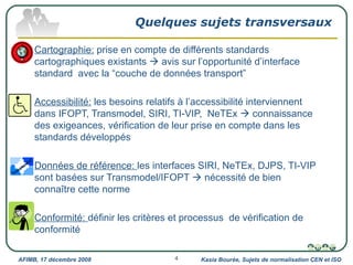 Quelques sujets transversaux Cartographie:  prise en compte de différents standards cartographiques existants    avis sur l’opportunité d’interface standard  avec la “couche de données transport” Accessibilité:  les besoins relatifs à l’accessibilité interviennent dans IFOPT, Transmodel, SIRI, TI-VIP,  NeTEx    connaissance des exigeances, vérification de leur prise en compte dans les standards développés Données de référence:  les interfaces SIRI, NeTEx, DJPS, TI-VIP sont basées sur Transmodel/IFOPT    nécessité de bien connaître cette norme Conformité:  définir les critères et processus  de vérification de conformité Kasia Bourée, Sujets de normalisation CEN et ISO AFIMB, 17 décembre 2008 