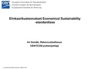 Elinkaarikustannukset Economical Sustainability
                            -standardissa




                                              Ari Ilomäki, Rakennusteollisuus
                                                CEN/TC350 puheenjohtaja




14.3.2012 Ari Ilomäki, chairman, CEN/TC 350
 