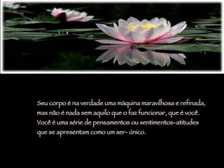 Seu corpo é na verdade uma máquina maravilhosa e refinada,  mas não é nada sem aquilo que o faz funcionar, que é você.  Você é uma série de pensamentos ou sentimentos-atitudes  que se apresentam como um ser- único.  