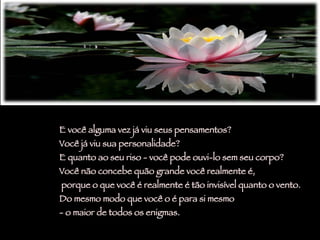 E você alguma vez já viu seus pensamentos?  Você já viu sua personalidade?  E quanto ao seu riso - você pode ouvi-lo sem seu corpo? Você não concebe quão grande você realmente é, porque o que você é realmente é tão invisível quanto o vento.  Do mesmo modo que você o é para si mesmo  - o maior de todos os enigmas. 