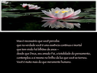 Mas é necessário que você perceba  que na verdade você é uma essência contínua e imortal  que tem vivido há bilhões de anos –  desde que Deus, seu amado Pai, a totalidade do pensamento,  contemplou a si mesmo no brilho da luz que você se tornou.  Você é muito mais do que meramente humano.  