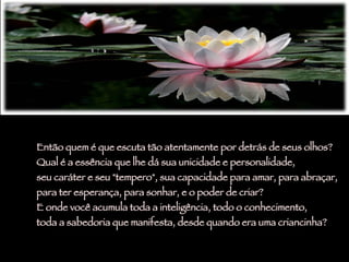 Então quem é que escuta tão atentamente por detrás de seus olhos?  Qual é a essência que lhe dá sua unicidade e personalidade,  seu caráter e seu "tempero", sua capacidade para amar, para abraçar,  para ter esperança, para sonhar, e o poder de criar? E onde você acumula toda a inteligência, todo o conhecimento,  toda a sabedoria que manifesta, desde quando era uma criancinha?  