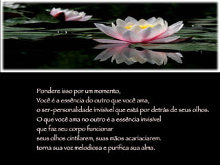 Pondere isso por um momento,  Você é a essência do outro que você ama,  o ser-personalidade invisível que está por detrás de seus olhos.  O que você ama no outro é a essência invisível  que faz seu corpo funcionar  seus olhos cintilarem, suas mãos acariaciarem.  torna sua voz melodiosa e purifica sua alma. 