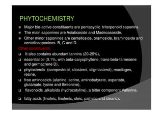 PHYTOCHEMISTRY
Major bio-active constituents are pentacyclic triterpenoid saponins.
The main saponines are Asiaticoside and Madecasoside.
Other minor saponines are centelloside, bramoside, braminoside and
centellosaponines B, C and D.
Other constituents:
It also contains abundant tannins (20-25%),
essential oil (0.1%, with beta-caryophyllene, trans-beta-farnesene
and germacrene D),
phytosterols (campesterol, sitosterol, stigmasterol), mucilages,
resine,
free aminoacids (alanine, serine, aminobutyrate, aspartate,
glutamate, lysine and threonine),
flavonoids ,alkaloids (hydrocotyline), a bitter component Vallerine,
fatty acids (linoleic, linolenic, oleic, palmitic and stearic).
 