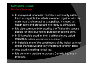 COMMON USAGE:
Food and beverage
In malaysia & indonesia centella is commonly eaten
fresh as vegetble.the salads are eaten together with the
main meal and can act as a appetizer. It is used as
health tonic and processed into ready to drink juice.
It is also common drink used by the Thai and chainese
people for thirst quenching purpose or cooling drink.
In Srilanka it is used in their traditional curry called
mullung.(a traditional accompaniment to rice and curry)
In india,it is one of the constituents of the indian summer
drinks thandaayye and very imporatant for brain tonic.
Also used in making herbal tea.
It is commom practice to process Centella into many
products.
 