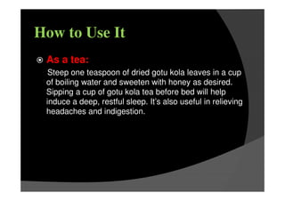 How to Use It
As a tea:
Steep one teaspoon of dried gotu kola leaves in a cup
of boiling water and sweeten with honey as desired.
Sipping a cup of gotu kola tea before bed will help
induce a deep, restful sleep. It’s also useful in relieving
headaches and indigestion.
 