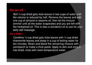 As an oil :
Boil ½ cup dried gotu kola leaves in two cups of water until
the volume is reduced by half. Remove the leaves and add
one cup of almond or sesame oil, then let the mixture
simmer until all the water evaporates and you are left with
the herbalized oil. This is also a wonderful oil to use for your
daily self massage.
As a balm :
Combine ½ cup dried gotu kola leaves with ½ cup dried
chamomile leaves and steep in a cup of boiling water for
ten minutes. Strain and blend the remaining mixture with
cornstarch to make a thick paste. Apply to skin and once it
has dried, rinse with room-temperature water.
 