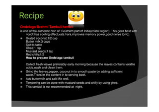 Ondelaga/Brahmi Tambuli/tambli:
is one of the authentic dish of Southern part of India(costal region). This goes best with
rice(It has cooling effect,vata hara,improves memory power,good nerve tonic).
Grated coconut:1/2 cup
Butter milk:3 cups
Salt:to taste
Ghee;1 tsp
Mustard seeds:1 tsp
Red chilly:1/2
How to prepare Ondelaga tambuli
Collect fresh leaves preferably early morning because the leaves contains volatile
acids,wash and clean them.
Grind the leaves,pepper, coconut in to smooth paste by adding sufficient
water.Transfer the content in to serving bowl.
Add buttermilk and salt Mix well.
Tempering can be done with mustard seeds and chilly by using ghee.
This tambuli is not recommended at night.
Recipe
 