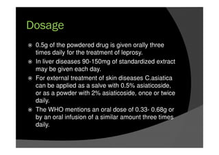 Dosage
0.5g of the powdered drug is given orally three
times daily for the treatment of leprosy.
In liver diseases 90-150mg of standardized extract
may be given each day.
For external treatment of skin diseases C.asiatica
can be applied as a salve with 0.5% asiaticoside,
or as a powder with 2% asiaticoside, once or twice
daily.
The WHO mentions an oral dose of 0.33- 0.68g or
by an oral infusion of a similar amount three times
daily.
 