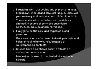 It restores worn out bodies and prevents nervous
breakdown, mental and physical fatigue. Improves
your memory and relieves pain related to arthritis.
The essential oil of centella could provide an
alternative source of synthetic antioxidant
(BHA).Gotu Kola balances hormones.
It oxygenates the cells and regulates blood
pressure.
Gotu kola is most often used to treat psoriasis and
helps to heal minor wounds, because of
its triterpenoids contents.
Studies have also shown positive effects on
anxiety and scleroderma.
Leaf extract is used in medicated oils for bone
fracture.
 
