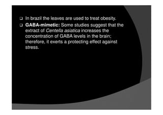 In brazil the leaves are used to treat obesity.
GABA-mimetic: Some studies suggest that the
extract of Centella asiatica increases the
concentration of GABA levels in the brain;
therefore, it exerts a protecting effect against
stress.
 