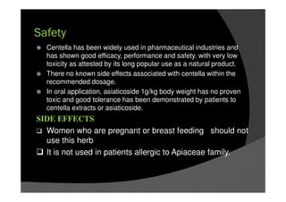 Safety
Centella has been widely used in pharmaceutical industries and
has shown good efficacy, performance and safety. with very low
toxicity as attested by its long popular use as a natural product.
There no known side effects associated with centella within the
recommended dosage.
In oral application, asiaticoside 1g/kg body weight has no proven
toxic and good tolerance has been demonstrated by patients to
centella extracts or asiaticoside.
SIDE EFFECTS
Women who are pregnant or breast feeding should not
use this herb
It is not used in patients allergic to Apiaceae family.
 