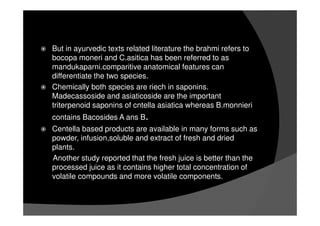 But in ayurvedic texts related literature the brahmi refers to
bocopa moneri and C.asitica has been referred to as
mandukaparni.comparitive anatomical features can
differentiate the two species.
Chemically both species are riech in saponins.
Madecassoside and asiaticoside are the important
triterpenoid saponins of cntella asiatica whereas B.monnieri
contains Bacosides A ans B.
Centella based products are available in many forms such as
powder, infusion,soluble and extract of fresh and dried
plants.
Another study reported that the fresh juice is better than the
processed juice as it contains higher total concentration of
volatile compounds and more volatile components.
 