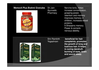 Memovit Plus Brahmi Granules Sri Jain
Ayurvedic
Pharmacy
Nervine tonic, Helps
increase concentration,
grasping power,
retention and memory
Improves memory in
children, increases blood
proteins,
It Sharpens memory
Power & corrects
nervous debility.
Shri Ramtirth
Yogashram
beneficial for hair
complaints, promotes
the growth of long and
lustrous hair. It helps
in curing dandruff,
burning of eyes, brain
and sound sleep.
 