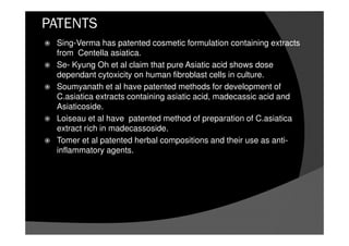 PATENTS
Sing-Verma has patented cosmetic formulation containing extracts
from Centella asiatica.
Se- Kyung Oh et al claim that pure Asiatic acid shows dose
dependant cytoxicity on human fibroblast cells in culture.
Soumyanath et al have patented methods for development of
C.asiatica extracts containing asiatic acid, madecassic acid and
Asiaticoside.
Loiseau et al have patented method of preparation of C.asiatica
extract rich in madecassoside.
Tomer et al patented herbal compositions and their use as anti-
inflammatory agents.
 