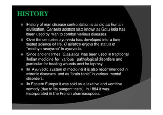 HISTORY
History of man disease confrontation is as old as human
civilisation, Centella asiatica also known as Gotu kola has
been used by man to combat various diseases.
Over the centuries ayurveda has developed into a time
tested science of life. C.asiatica enjoys the status of
“medhya rasayana” in ayurveda.
Since ancient times C.asiatica has been used in traditional
Indian medicine for various pathological disorders and
particular for healing wounds and for leprosy.
In Ayurvedic system of medicine it is also recommended in
chronic diseases and as “brain tonic” in various mental
disorders.
In Eastern Europe it was sold as a laxative and vomitive
remedy (due to its pungent taste). In 1884 it was
incorporated in the French pharmacopoeia.
 